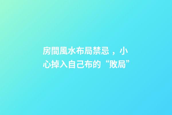 房間風水布局禁忌，小心掉入自己布的“敗局”